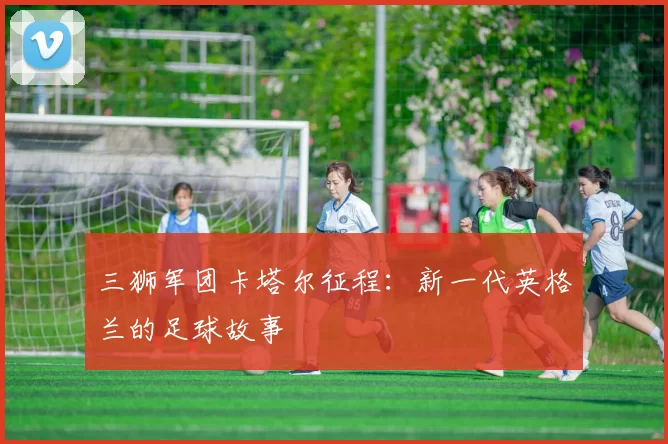 三狮军团卡塔尔征程：新一代英格兰的足球故事