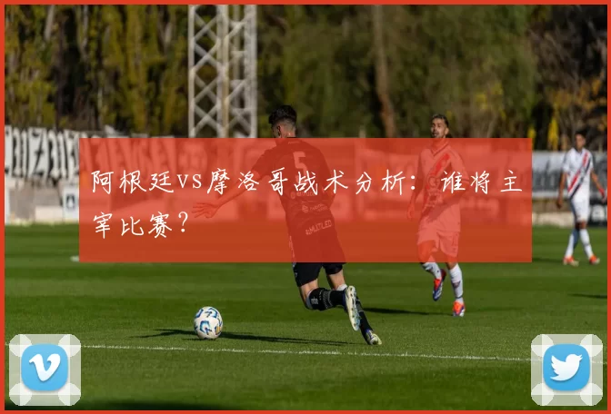 阿根廷vs摩洛哥战术分析：谁将主宰比赛？
