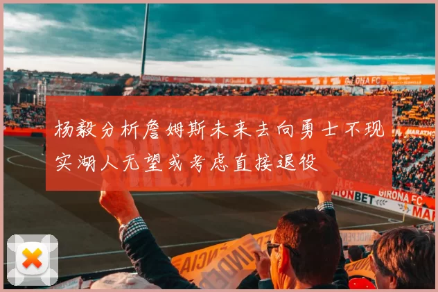 杨毅分析詹姆斯未来去向勇士不现实湖人无望或考虑直接退役