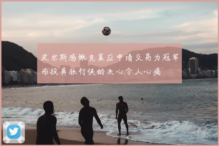 皮尔斯感慨克莱应申请交易为冠军而投奔独行侠的决心令人心痛