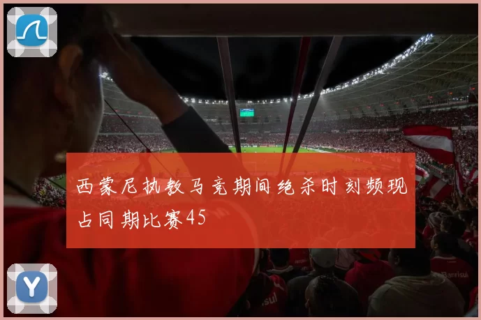 西蒙尼执教马竞期间绝杀时刻频现占同期比赛45