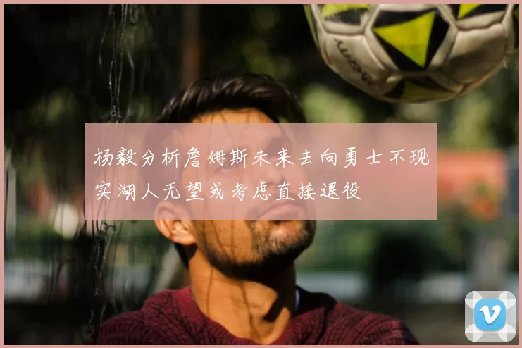 杨毅分析詹姆斯未来去向勇士不现实湖人无望或考虑直接退役