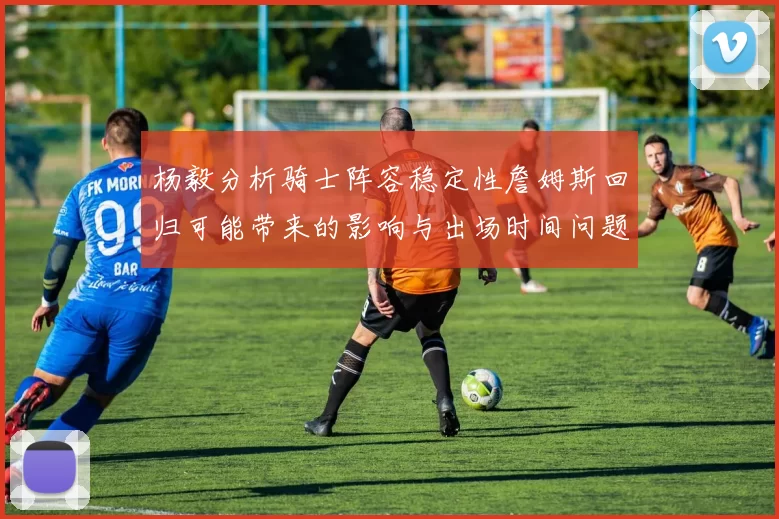 杨毅分析骑士阵容稳定性詹姆斯回归可能带来的影响与出场时间问题