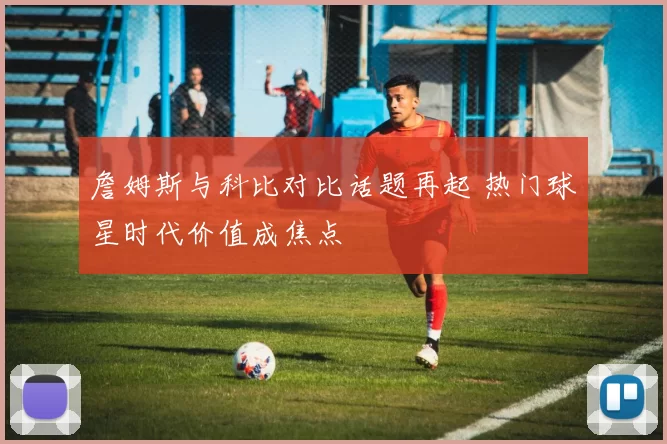詹姆斯与科比对比话题再起 热门球星时代价值成焦点