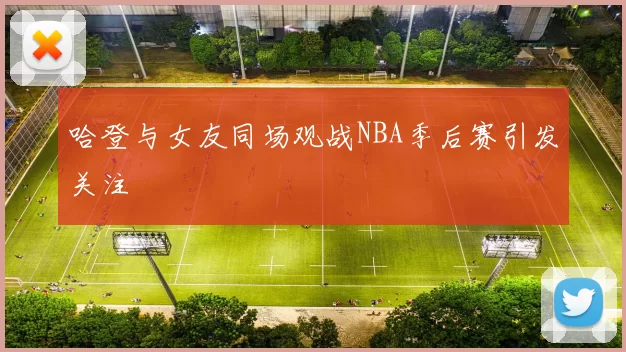 哈登与女友同场观战NBA季后赛引发关注