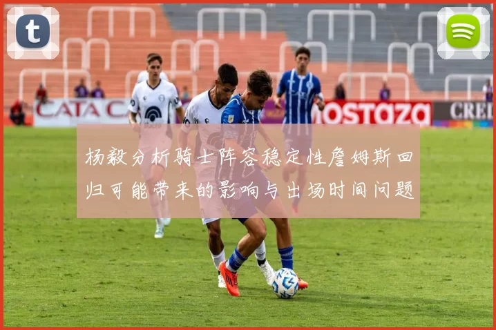 杨毅分析骑士阵容稳定性詹姆斯回归可能带来的影响与出场时间问题