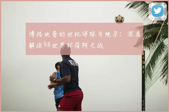 博格坎普的世纪停球与绝杀：深度解读98世界杯荷阿之战