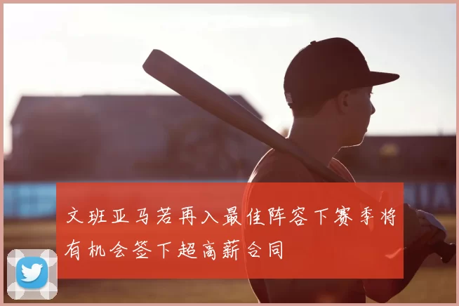 文班亚马若再入最佳阵容下赛季将有机会签下超高薪合同