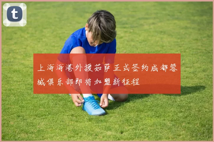 上海海港外援茹萨正式签约成都蓉城俱乐部即将加盟新征程