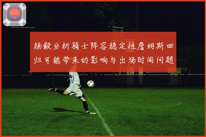 杨毅分析骑士阵容稳定性詹姆斯回归可能带来的影响与出场时间问题