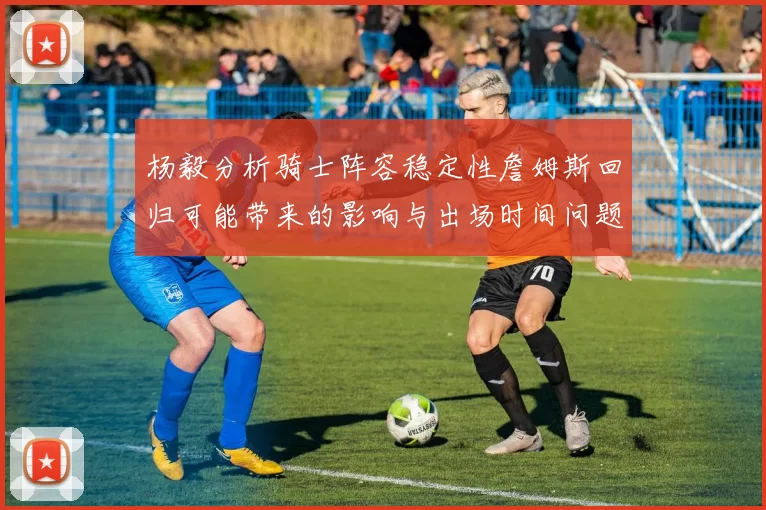 杨毅分析骑士阵容稳定性詹姆斯回归可能带来的影响与出场时间问题