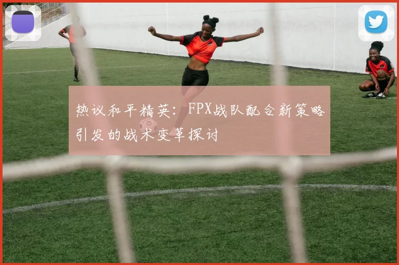 热议和平精英：FPX战队配合新策略引发的战术变革探讨