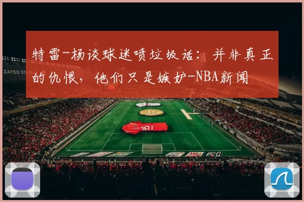 特雷-杨谈球迷喷垃圾话：并非真正的仇恨，他们只是嫉妒-NBA新闻