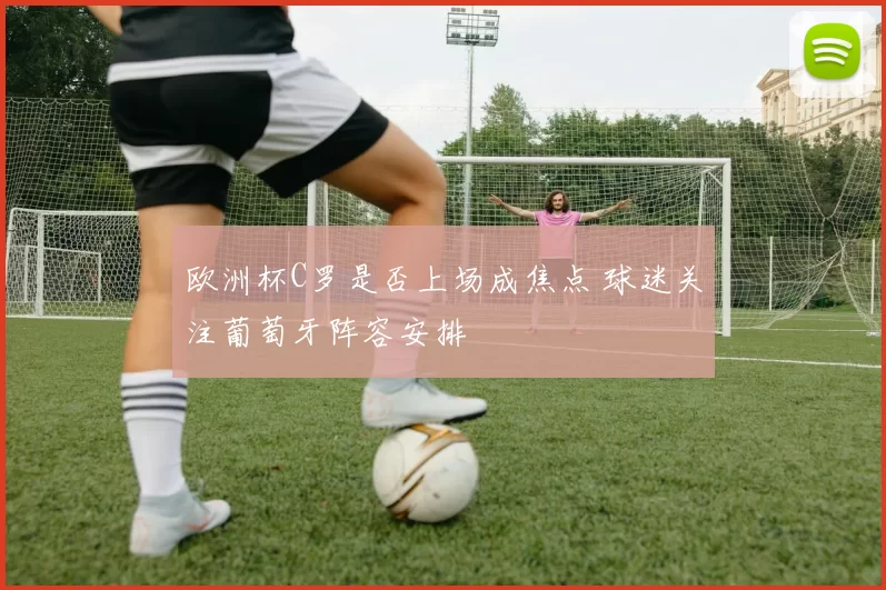 欧洲杯C罗是否上场成焦点 球迷关注葡萄牙阵容安排