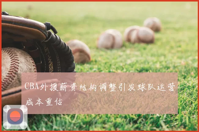 CBA外援薪资结构调整引发球队运营成本重估