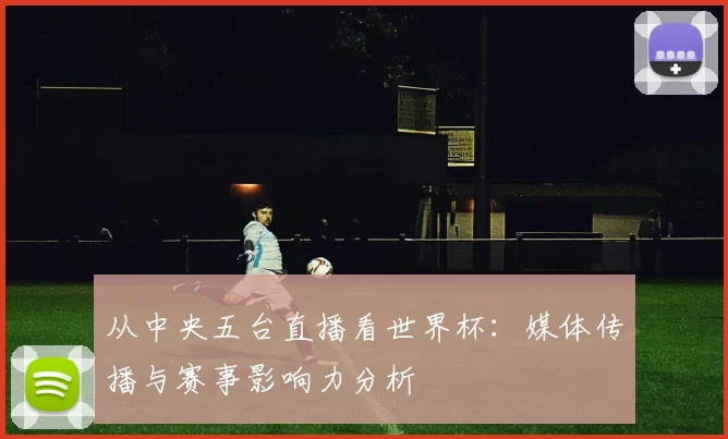 从中央五台直播看世界杯：媒体传播与赛事影响力分析
