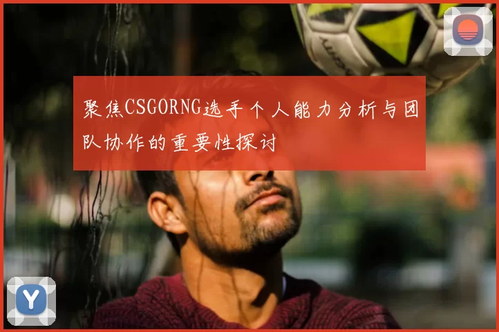 聚焦CSGORNG选手个人能力分析与团队协作的重要性探讨
