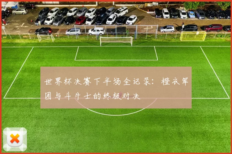 世界杯决赛下半场全记录:橙衣军团与斗牛士的终极对决