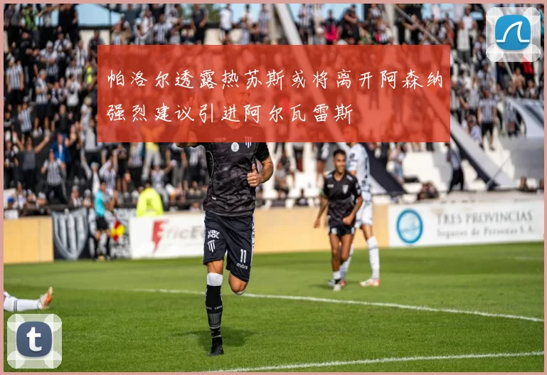 帕洛尔透露热苏斯或将离开阿森纳强烈建议引进阿尔瓦雷斯