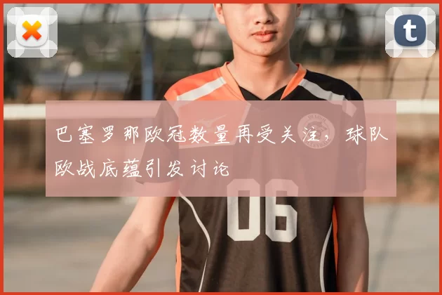 巴塞罗那欧冠数量再受关注，球队欧战底蕴引发讨论