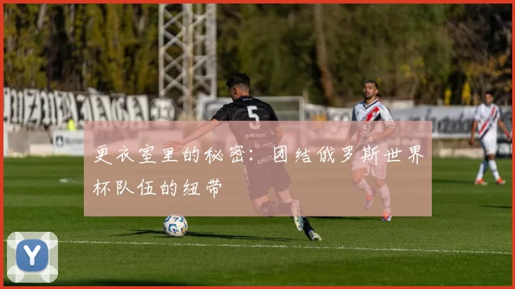 更衣室里的秘密:团结俄罗斯世界杯队伍的纽带