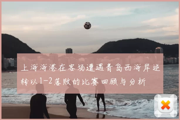 上海海港在客场遭遇青岛西海岸逆转以1-2落败的比赛回顾与分析