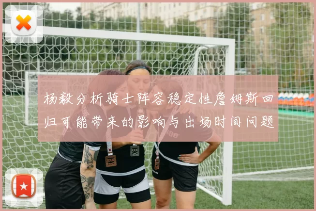 杨毅分析骑士阵容稳定性詹姆斯回归可能带来的影响与出场时间问题