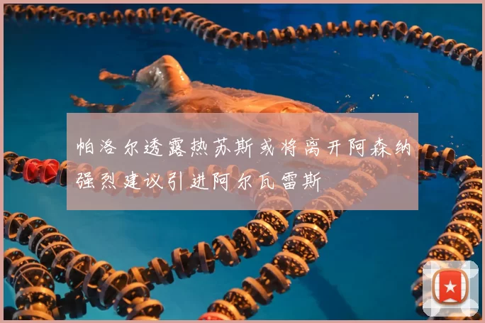 帕洛尔透露热苏斯或将离开阿森纳强烈建议引进阿尔瓦雷斯