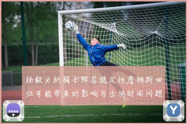 杨毅分析骑士阵容稳定性詹姆斯回归可能带来的影响与出场时间问题